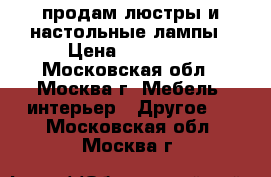продам люстры и настольные лампы › Цена ­ 25 000 - Московская обл., Москва г. Мебель, интерьер » Другое   . Московская обл.,Москва г.
